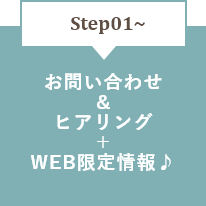 STEP01～　お問い合わせ＆ヒアリング＋WEB限定情報♪