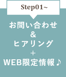 STEP01～　お問い合わせ＆ヒアリング＋WEB限定情報♪